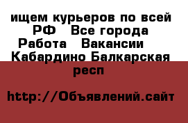 ищем курьеров по всей РФ - Все города Работа » Вакансии   . Кабардино-Балкарская респ.